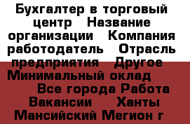 Бухгалтер в торговый центр › Название организации ­ Компания-работодатель › Отрасль предприятия ­ Другое › Минимальный оклад ­ 18 000 - Все города Работа » Вакансии   . Ханты-Мансийский,Мегион г.